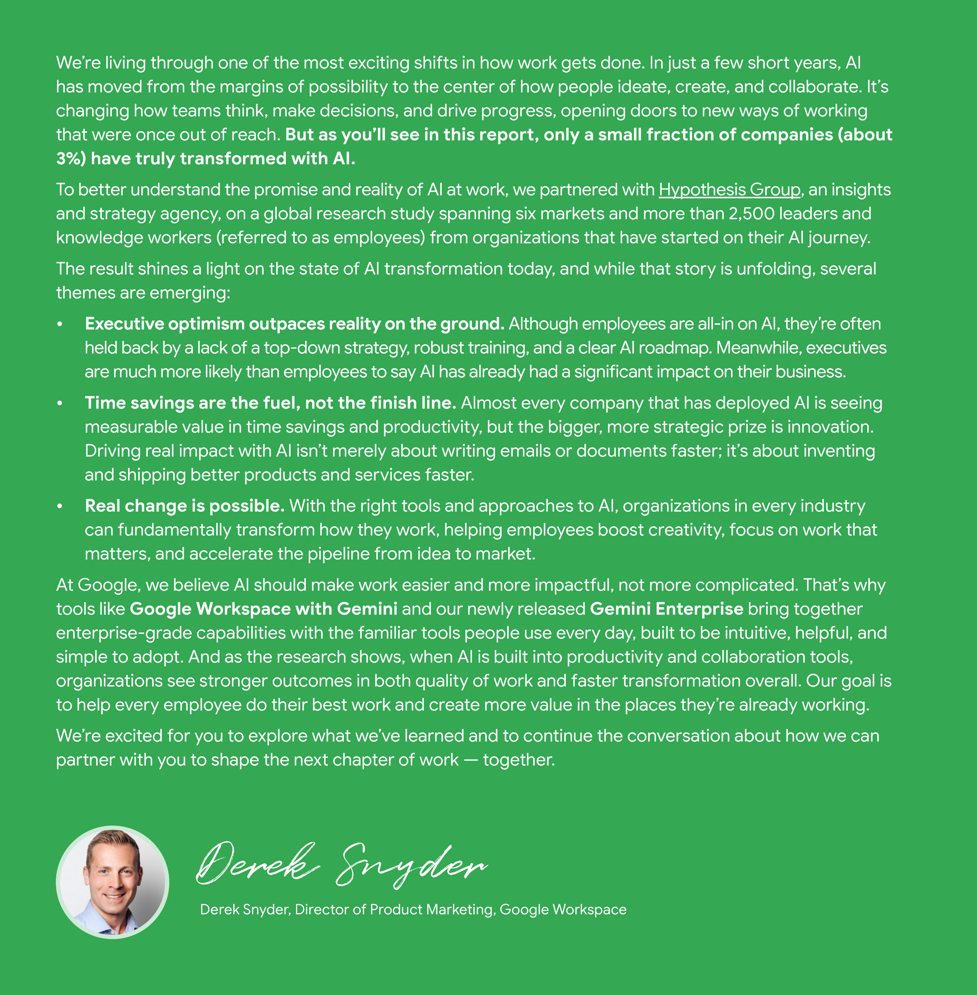 Un documento con sfondo verde intitolato "Un saluto da Google" parla dell'impatto trasformativo dell'AI sul lavoro. Il testo inizia affermando che l'AI è diventata centrale nel modo in cui le persone ideano, creano e collaborano, ma solo il 3% circa delle aziende si è realmente trasformato con l'AI. Introduce uno studio di ricerca globale, in collaborazione con Hypothesis Group, che coinvolge oltre 2500 leader e knowledge worker per comprendere lo stato della trasformazione dell'AI. Tra i temi emergenti figurano: * **L'ottimismo dei dirigenti supera la realtà sul campo:** i dirigenti hanno maggiori probabilità rispetto ai dipendenti di affermare che l'AI ha avuto un impatto aziendale significativo, mentre i dipendenti sono spesso frenati dalla mancanza di una strategia top-down, di formazione e di una roadmap chiara. * **Il risparmio di tempo è il carburante, non il traguardo:** la maggior parte delle aziende vede un valore misurabile nel risparmio di tempo e nella produttività, ma l'obiettivo strategico è l'innovazione, ovvero inventare e distribuire prodotti e servizi migliori più velocemente. * **Un vero cambiamento è possibile:** con gli strumenti e gli approcci giusti, le organizzazioni possono trasformare radicalmente il lavoro, aiutando i dipendenti a incrementare la creatività, a concentrarsi sul lavoro importante e ad accelerare la pipeline dall'idea al mercato. Google afferma di credere che l'AI dovrebbe rendere il lavoro più semplice e di maggiore impatto, non più complicato, evidenziando strumenti come Google Workspace con Gemini e Gemini Enterprise. Il documento si conclude con la firma di Derek Snyder, Director of Product Marketing, Google Workspace.